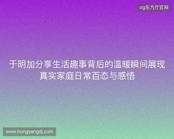 于明加分享生活趣事背后的温暖瞬间展现真实家庭日常百态与感悟