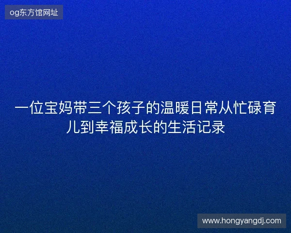 一位宝妈带三个孩子的温暖日常从忙碌育儿到幸福成长的生活记录